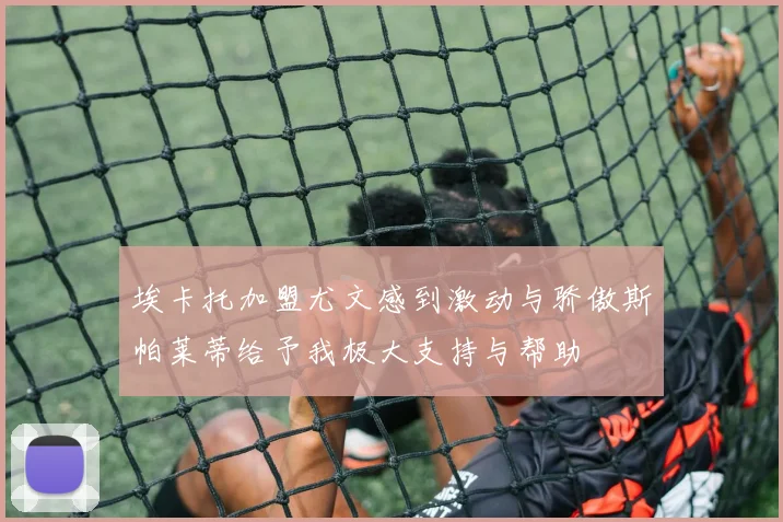 埃卡托加盟尤文感到激动与骄傲斯帕莱蒂给予我极大支持与帮助