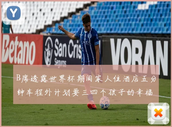 B席透露世界杯期间家人住酒店五分钟车程外计划要三四个孩子的幸福生活