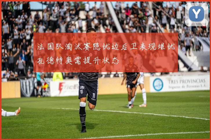 法国队淘汰赛隐忧边后卫表现堪忧孔德特奥需提升状态