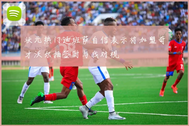 状元热门迪班萨自信表示将加盟奇才沃尔抽签时与我对视