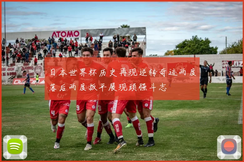 日本世界杯历史再现逆转奇迹两度落后两度扳平展现顽强斗志