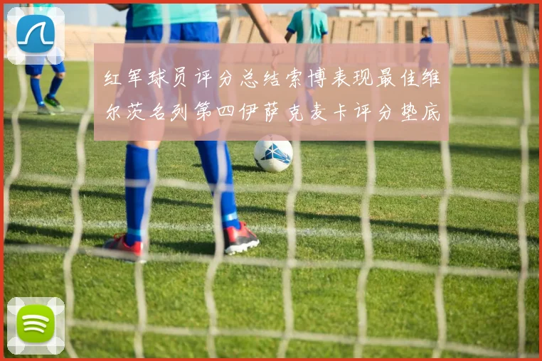 红军球员评分总结索博表现最佳维尔茨名列第四伊萨克麦卡评分垫底