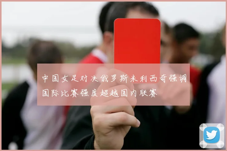 中国女足对决俄罗斯米利西奇强调国际比赛强度超越国内联赛
