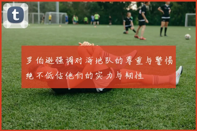 罗伯逊强调对海地队的尊重与警惕绝不低估他们的实力与韧性