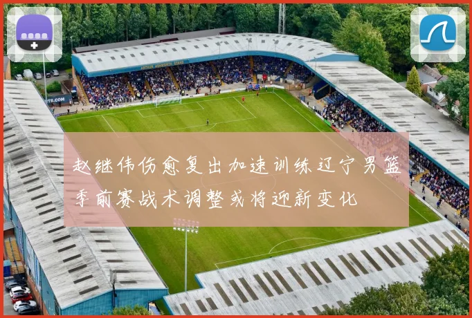 赵继伟伤愈复出加速训练辽宁男篮季前赛战术调整或将迎新变化