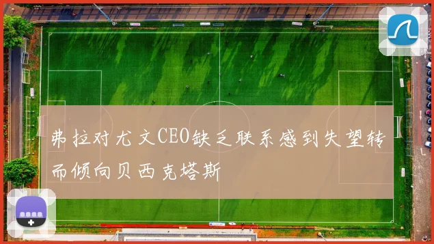 弗拉对尤文CEO缺乏联系感到失望转而倾向贝西克塔斯