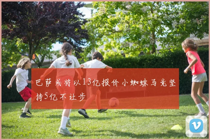 巴萨或将以13亿报价小蜘蛛马竞坚持5亿不让步