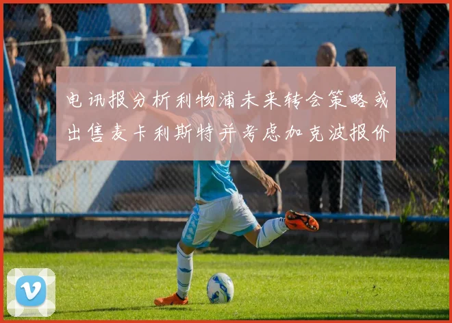 电讯报分析利物浦未来转会策略或出售麦卡利斯特并考虑加克波报价