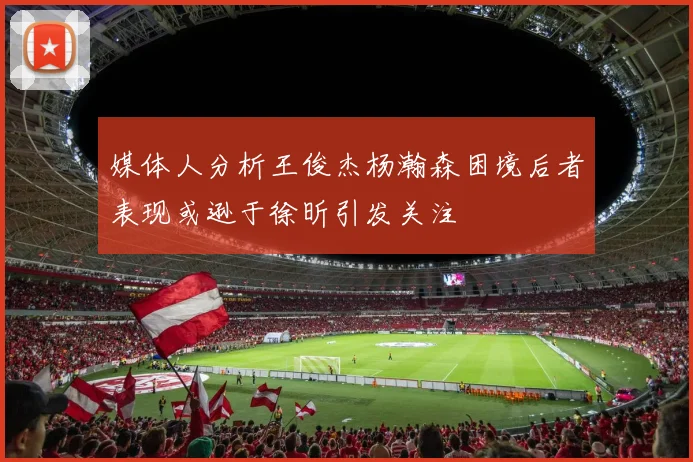 媒体人分析王俊杰杨瀚森困境后者表现或逊于徐昕引发关注