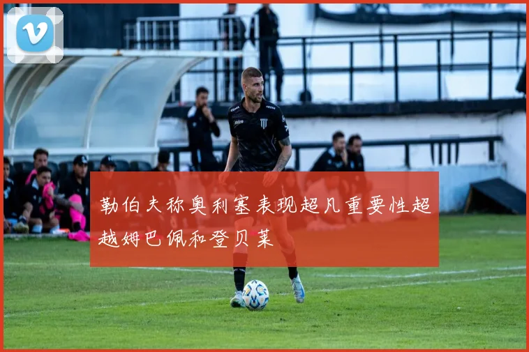 勒伯夫称奥利塞表现超凡重要性超越姆巴佩和登贝莱
