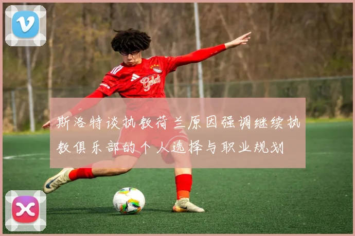 斯洛特谈执教荷兰原因强调继续执教俱乐部的个人选择与职业规划