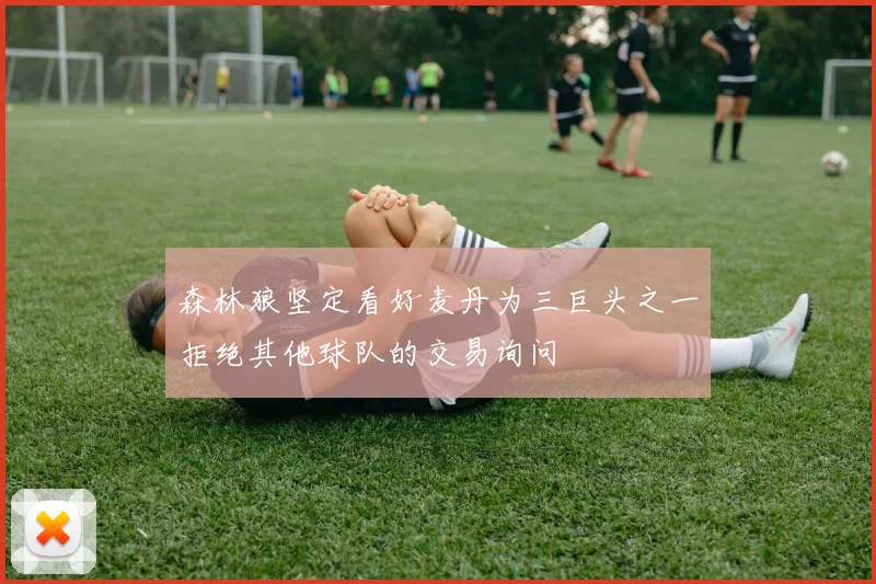 森林狼坚定看好麦丹为三巨头之一拒绝其他球队的交易询问