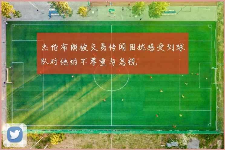 杰伦布朗被交易传闻困扰感受到球队对他的不尊重与忽视