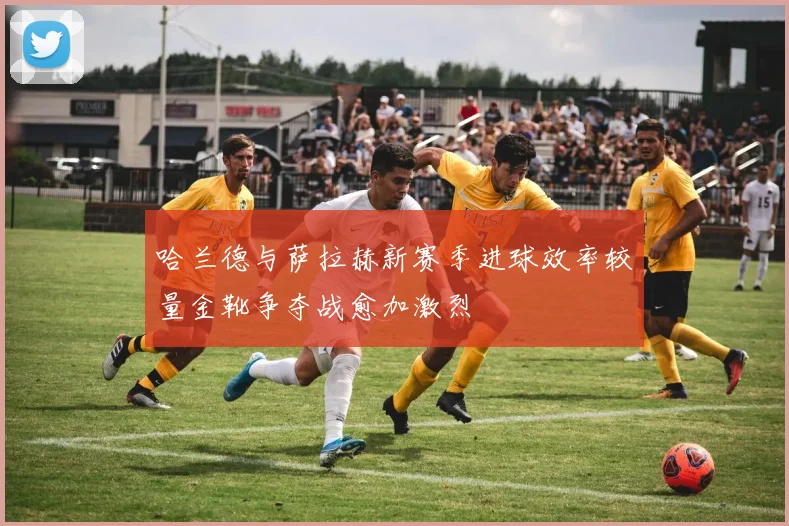 哈兰德与萨拉赫新赛季进球效率较量金靴争夺战愈加激烈