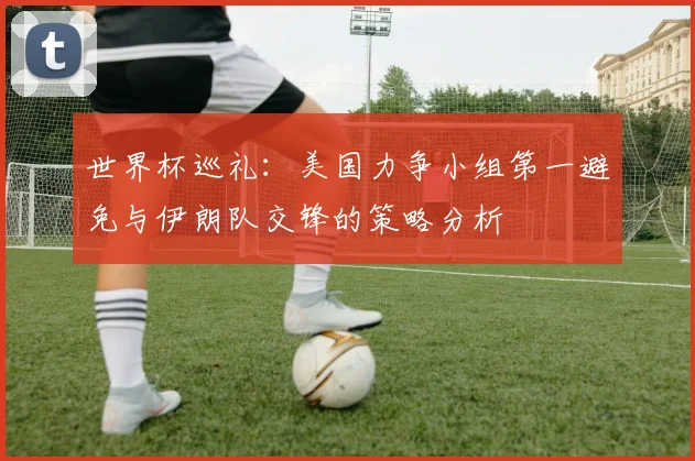 世界杯巡礼：美国力争小组第一避免与伊朗队交锋的策略分析