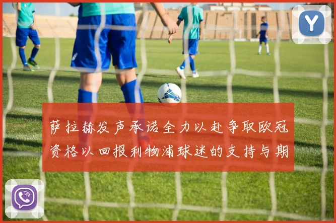 萨拉赫发声承诺全力以赴争取欧冠资格以回报利物浦球迷的支持与期待