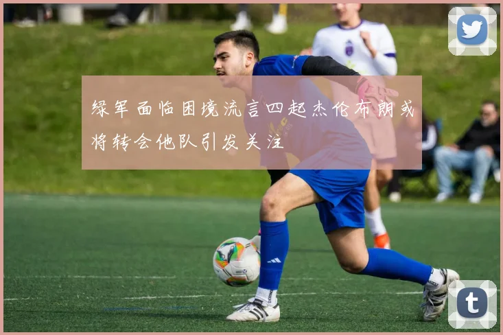 绿军面临困境流言四起杰伦布朗或将转会他队引发关注