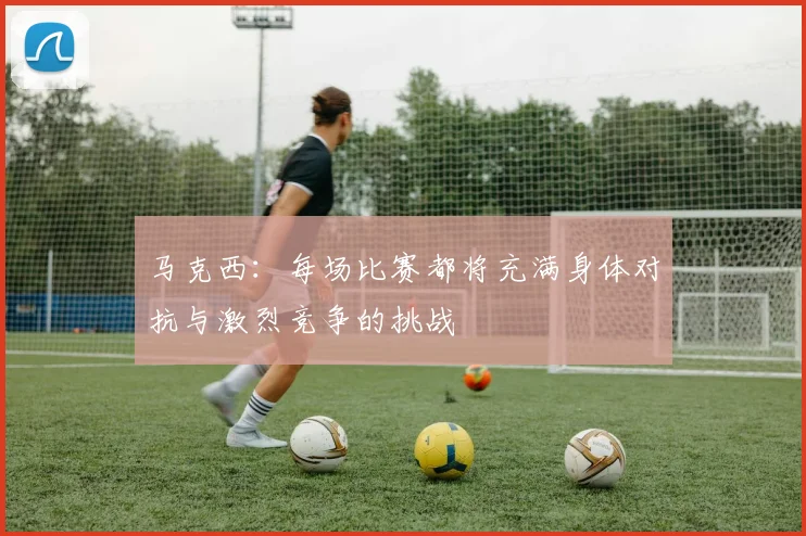 马克西：每场比赛都将充满身体对抗与激烈竞争的挑战