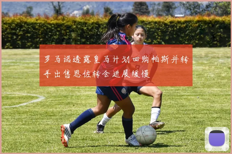 罗马诺透露皇马计划回购帕斯并转手出售恩佐转会进展缓慢