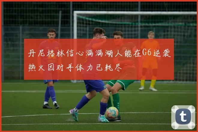 丹尼格林信心满满湖人能在G6逆袭热火因对手体力已耗尽